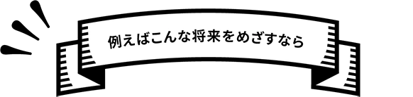 例えばこんな将来をめざすなら