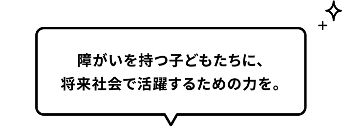 障がいを持つ子どもたちに、将来社会で活躍するための力を。